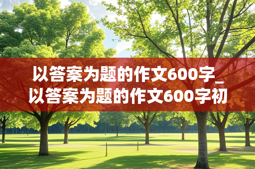 以答案为题的作文600字_以答案为题的作文600字初三