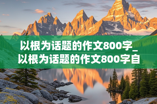 以根为话题的作文800字_以根为话题的作文800字自拟题目