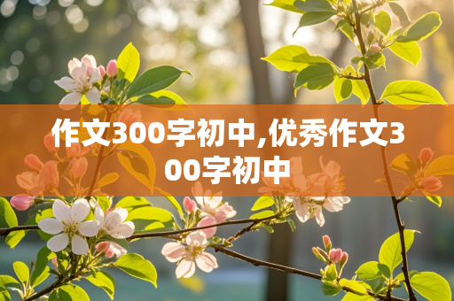 作文300字初中,优秀作文300字初中