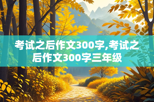 考试之后作文300字,考试之后作文300字三年级