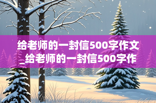 给老师的一封信500字作文_给老师的一封信500字作文六年级