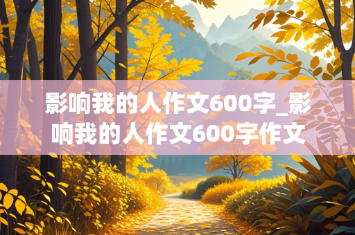 影响我的人作文600字_影响我的人作文600字作文