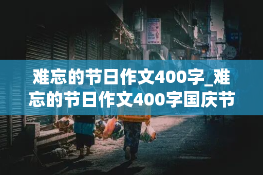 难忘的节日作文400字_难忘的节日作文400字国庆节