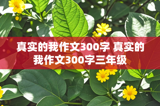 真实的我作文300字 真实的我作文300字三年级