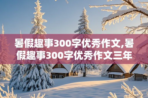 暑假趣事300字优秀作文,暑假趣事300字优秀作文三年级