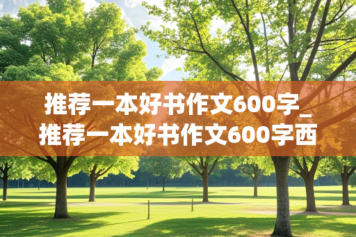 推荐一本好书作文600字_推荐一本好书作文600字西游记