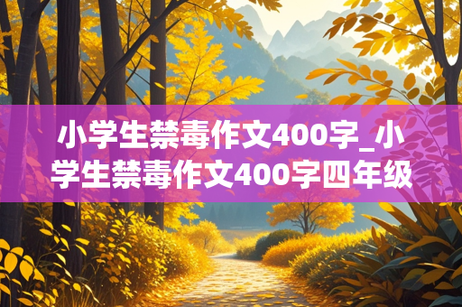 小学生禁毒作文400字_小学生禁毒作文400字四年级