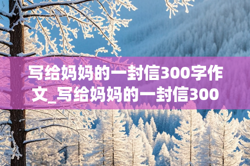 写给妈妈的一封信300字作文_写给妈妈的一封信300字作文四年级