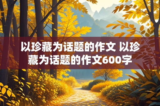 以珍藏为话题的作文 以珍藏为话题的作文600字