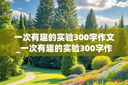 一次有趣的实验300字作文_一次有趣的实验300字作文三年级