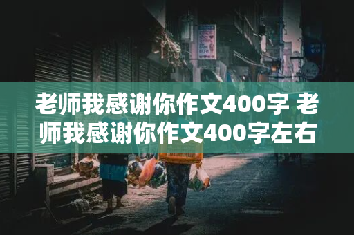 老师我感谢你作文400字 老师我感谢你作文400字左右