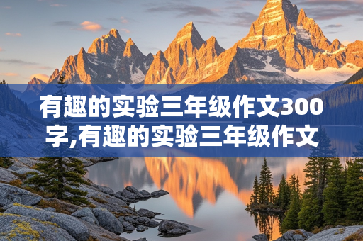 有趣的实验三年级作文300字,有趣的实验三年级作文300字盐水浮鸡蛋