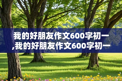 我的好朋友作文600字初一,我的好朋友作文600字初一男生