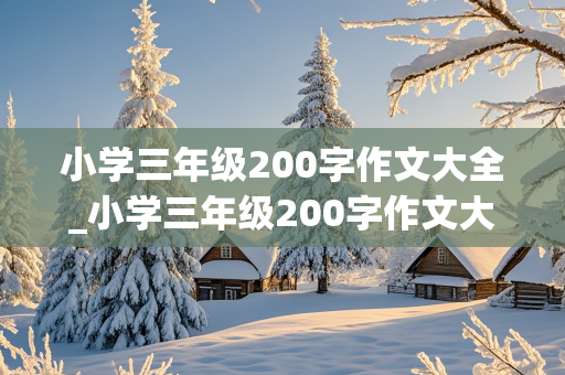 小学三年级200字作文大全_小学三年级200字作文大全10篇