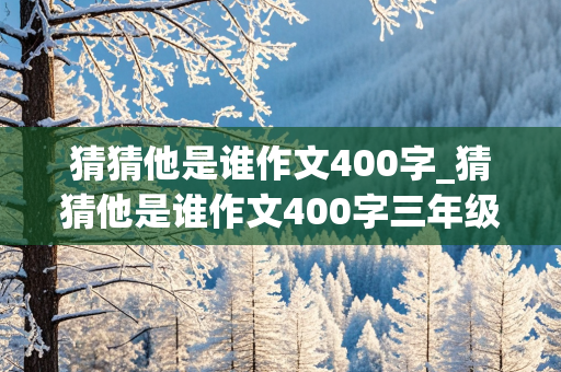 猜猜他是谁作文400字_猜猜他是谁作文400字三年级