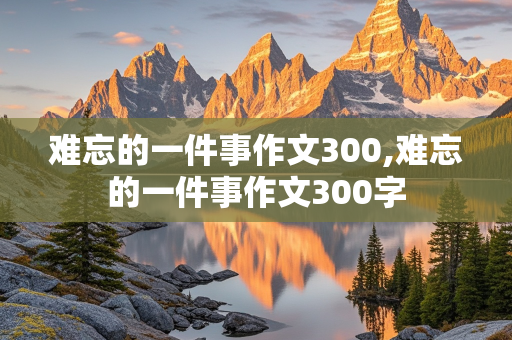 难忘的一件事作文300,难忘的一件事作文300字