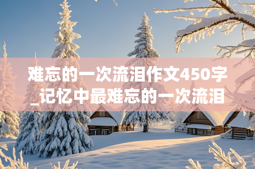 难忘的一次流泪作文450字_记忆中最难忘的一次流泪作文450字