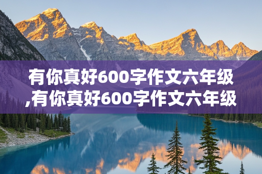 有你真好600字作文六年级,有你真好600字作文六年级妈妈