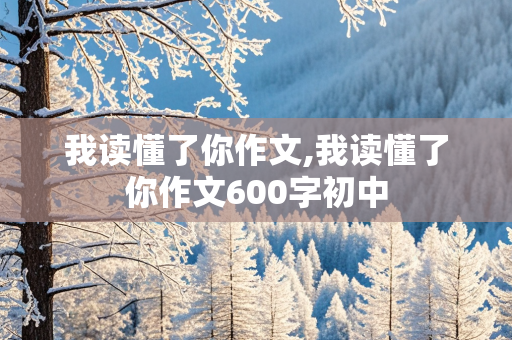 我读懂了你作文,我读懂了你作文600字初中