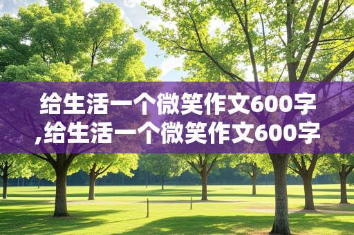 给生活一个微笑作文600字,给生活一个微笑作文600字记叙文