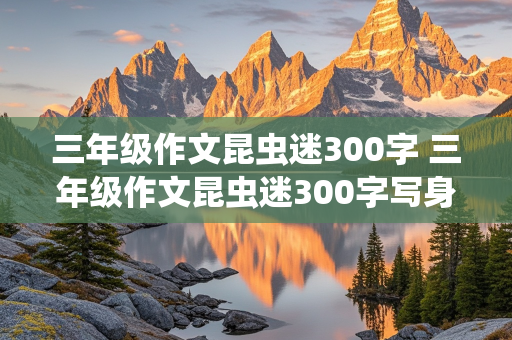 三年级作文昆虫迷300字 三年级作文昆虫迷300字写身边那些有特点的人