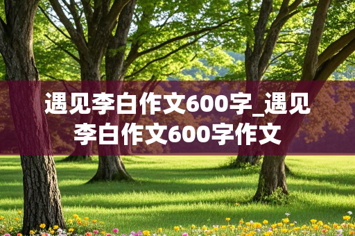 遇见李白作文600字_遇见李白作文600字作文