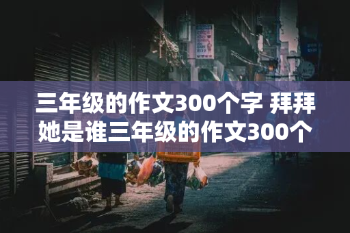 三年级的作文300个字 拜拜她是谁三年级的作文300个字