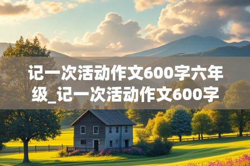 记一次活动作文600字六年级_记一次活动作文600字六年级点面结合