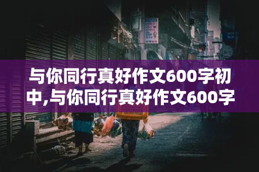 与你同行真好作文600字初中,与你同行真好作文600字初中记叙文