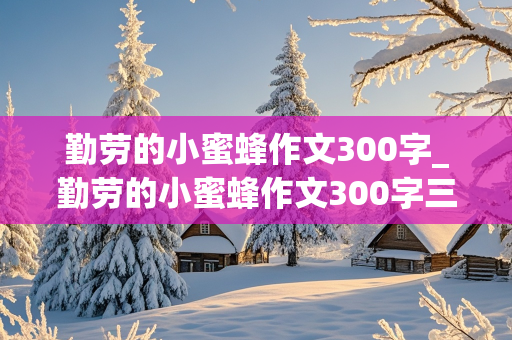 勤劳的小蜜蜂作文300字_勤劳的小蜜蜂作文300字三年级