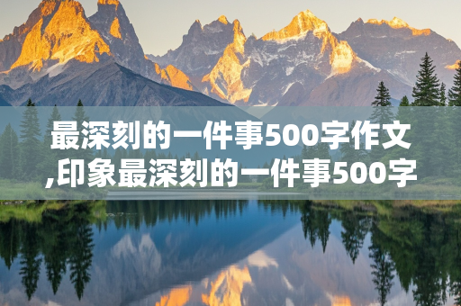 最深刻的一件事500字作文,印象最深刻的一件事500字作文