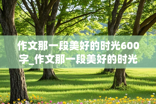 作文那一段美好的时光600字_作文那一段美好的时光600字初中