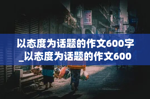 以态度为话题的作文600字_以态度为话题的作文600字记叙文