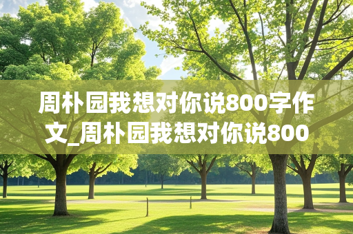 周朴园我想对你说800字作文_周朴园我想对你说800字作文怎么写