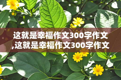 这就是幸福作文300字作文,这就是幸福作文300字作文怎么写