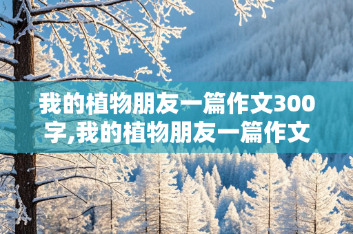 我的植物朋友一篇作文300字,我的植物朋友一篇作文300字左右