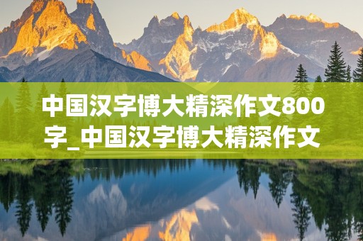 中国汉字博大精深作文800字_中国汉字博大精深作文800字高中