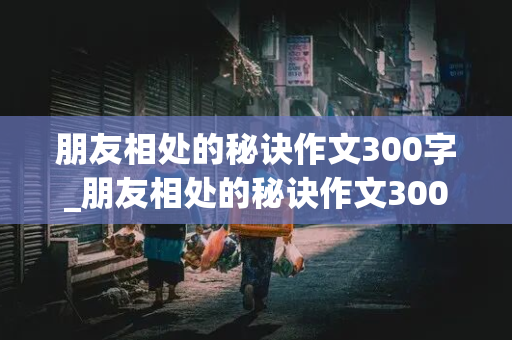 朋友相处的秘诀作文300字_朋友相处的秘诀作文300字四年级