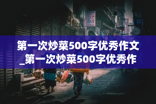 第一次炒菜500字优秀作文_第一次炒菜500字优秀作文西红柿炒鸡蛋