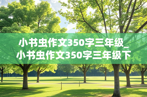 小书虫作文350字三年级_小书虫作文350字三年级下册