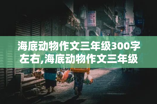 海底动物作文三年级300字左右,海底动物作文三年级300字左右怎么写