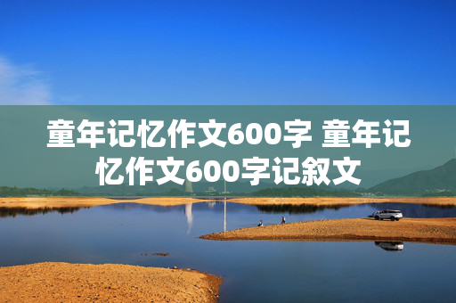 童年记忆作文600字 童年记忆作文600字记叙文