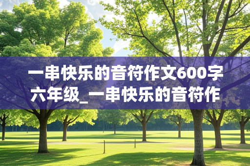 一串快乐的音符作文600字六年级_一串快乐的音符作文600字六年级叙事