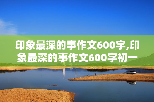 印象最深的事作文600字,印象最深的事作文600字初一