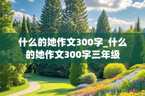 什么的她作文300字_什么的她作文300字三年级