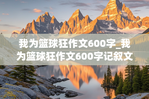 我为篮球狂作文600字_我为篮球狂作文600字记叙文