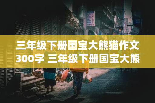 三年级下册国宝大熊猫作文300字 三年级下册国宝大熊猫作文300字以上(20)篇