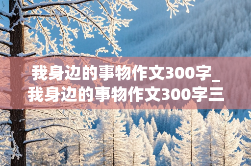 我身边的事物作文300字_我身边的事物作文300字三年级