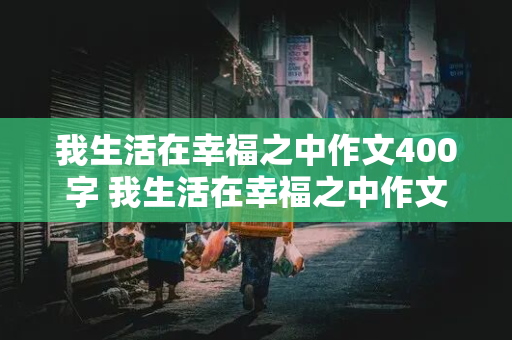 我生活在幸福之中作文400字 我生活在幸福之中作文400字左右