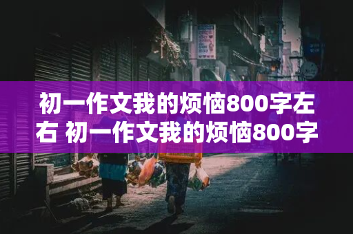 初一作文我的烦恼800字左右 初一作文我的烦恼800字左右抒情